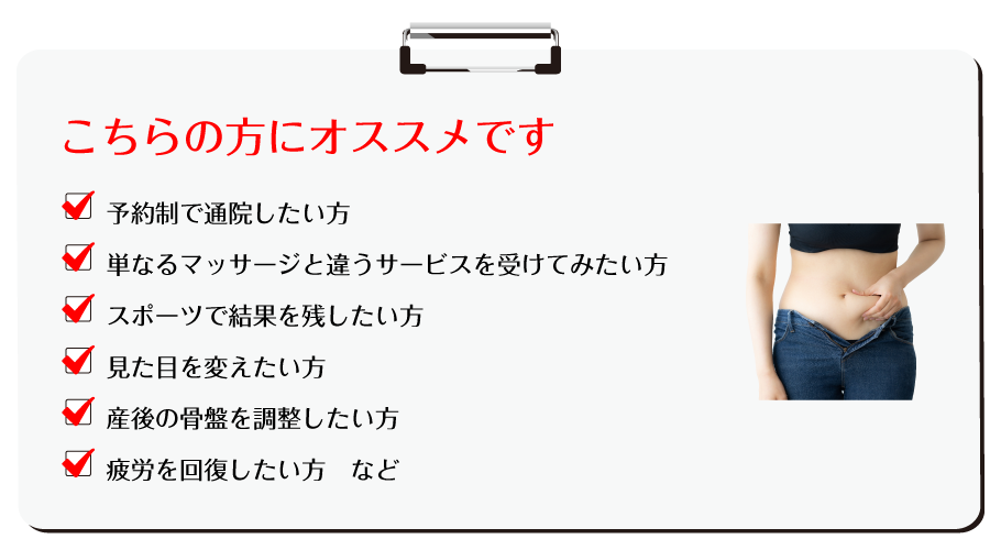 こちらの方にオススメです。・予約制で通院したい方・単なるマッサージと違うサービスを受けてみたい方・スポーツで結果を残したい方・見た目を変えたい方・産後の骨盤を調整したい方・疲労を回復したい方 など